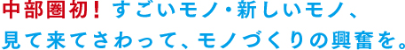 中部圏初！！すごいモノ、新しいモノ、見て来てさわって、モノづくりの興奮を。