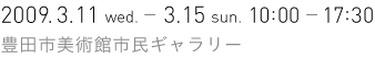 2009.3.11 wed.- 3.15 sun.　10:00 - 17:30　豊田市美術館 市民ギャラリー