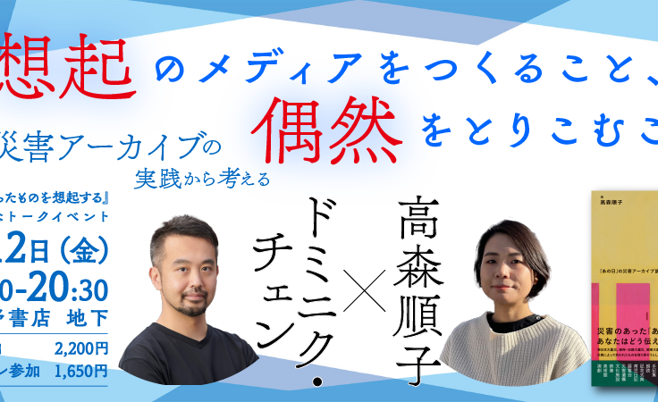 『残らなかったものを想起する』刊行記念トークイベント<br>ドミニク・チェン × 高森順子　想起のメディアをつくること、偶然をとりこむこと ──災害アーカイブの実践から考える